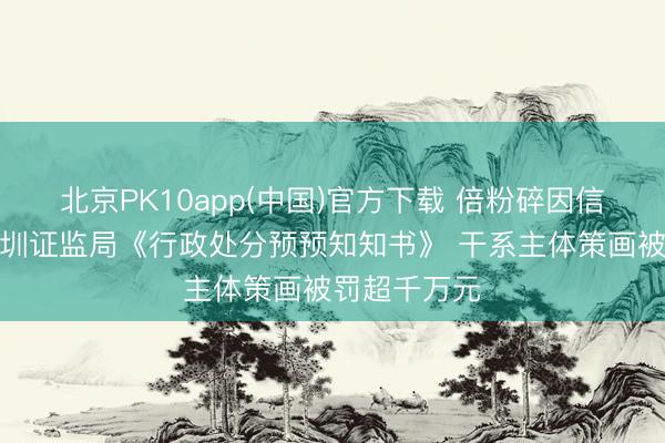 北京PK10app(中国)官方下载 倍粉碎因信披违法收深圳证监局《行政处分预预知知书》 干系主体策画被罚超千万元