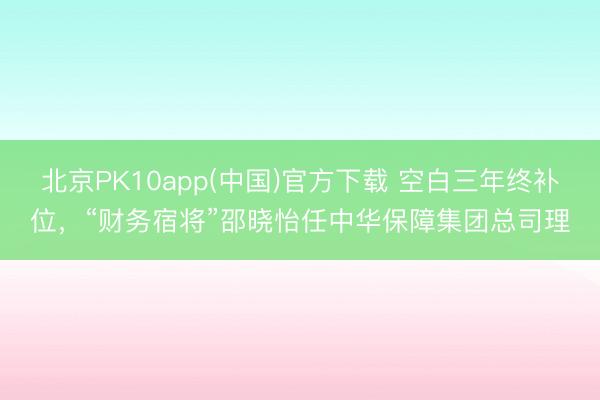 北京PK10app(中国)官方下载 空白三年终补位，“财务宿将”邵晓怡任中华保障集团总司理