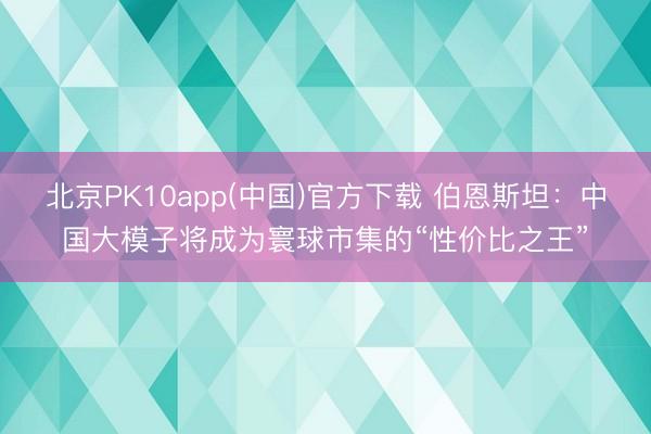 北京PK10app(中国)官方下载 伯恩斯坦：中国大模子将成为寰球市集的“性价比之王”
