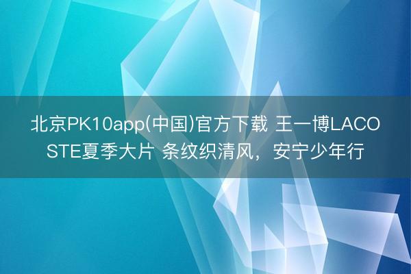 北京PK10app(中国)官方下载 王一博LACOSTE夏季大片 条纹织清风，安宁少年行