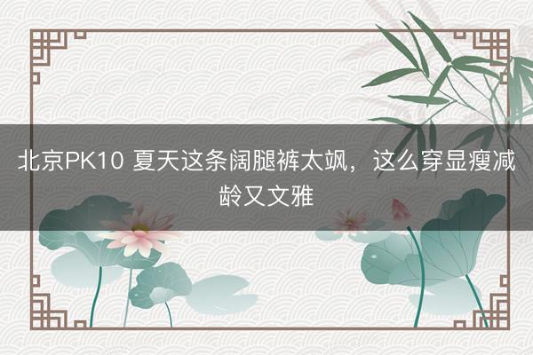 北京PK10 夏天这条阔腿裤太飒，这么穿显瘦减龄又文雅
