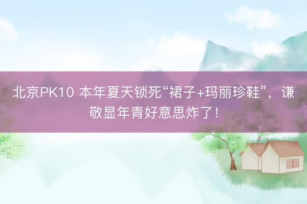 北京PK10 本年夏天锁死“裙子+玛丽珍鞋”，谦敬显年青好意思炸了！