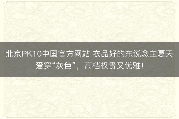 北京PK10中国官方网站 衣品好的东说念主夏天爱穿“灰色”，高档权贵又优雅！