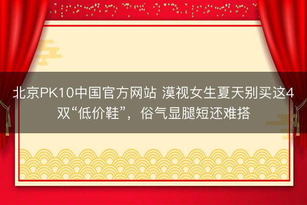 北京PK10中国官方网站 漠视女生夏天别买这4双“低价鞋”，俗气显腿短还难搭