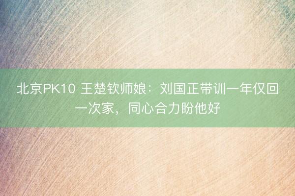 北京PK10 王楚钦师娘：刘国正带训一年仅回一次家，同心合力盼他好
