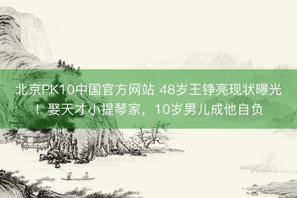 北京PK10中国官方网站 48岁王铮亮现状曝光！娶天才小提琴家，10岁男儿成他自负