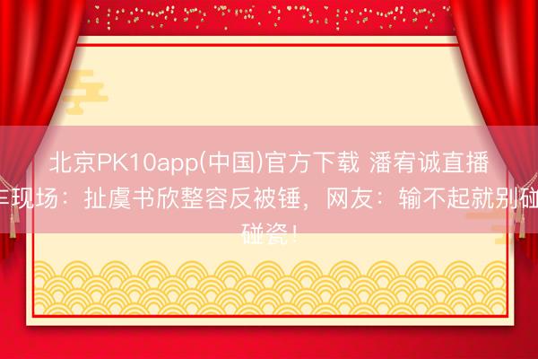 北京PK10app(中国)官方下载 潘宥诚直播翻车现场：扯虞书欣整容反被锤，网友：输不起就别碰瓷！