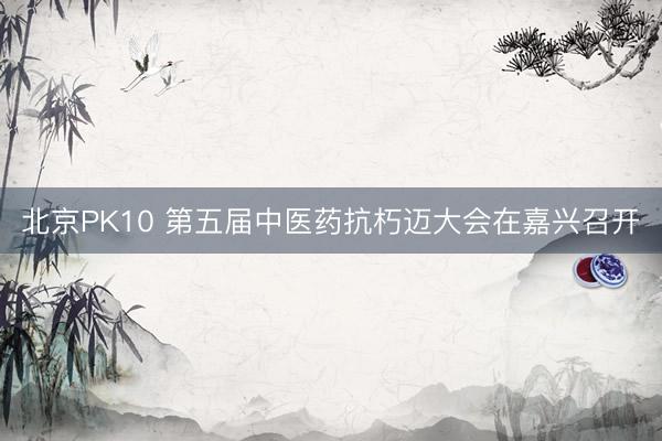 北京PK10 第五届中医药抗朽迈大会在嘉兴召开