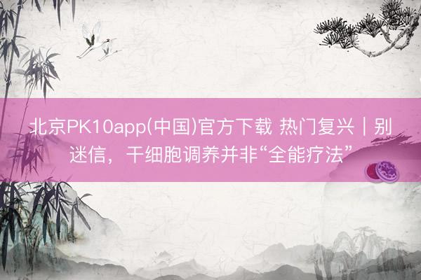 北京PK10app(中国)官方下载 热门复兴｜别迷信，干细胞调养并非“全能疗法”