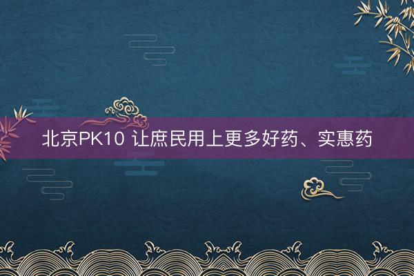 北京PK10 让庶民用上更多好药、实惠药