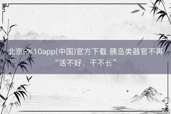 北京PK10app(中国)官方下载 胰岛类器官不再“活不好、干不长”