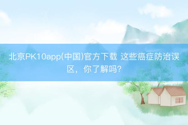 北京PK10app(中国)官方下载 这些癌症防治误区，你了解吗？