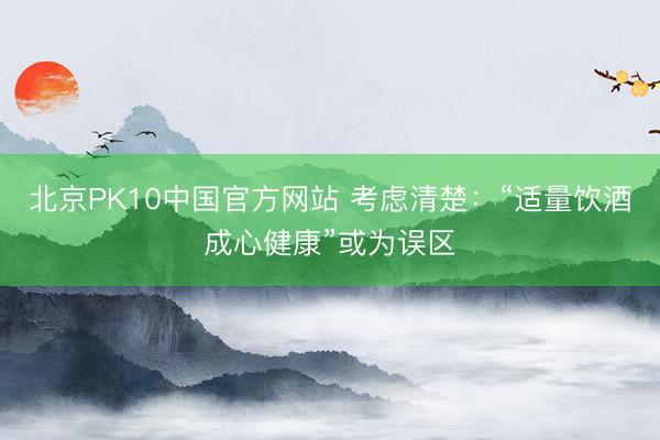 北京PK10中国官方网站 考虑清楚：“适量饮酒成心健康”或为误区