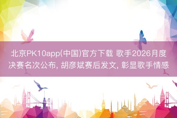 北京PK10app(中国)官方下载 歌手2026月度决赛名次公布, 胡彦斌赛后发文, 彰显歌手情感