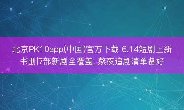 北京PK10app(中国)官方下载 6.14短剧上新书册|7部新剧全覆盖, 熬夜追剧清单备好