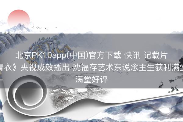 北京PK10app(中国)官方下载 快讯 记载片《大青衣》央视成效播出 沈福存艺术东说念主生获利满堂好评