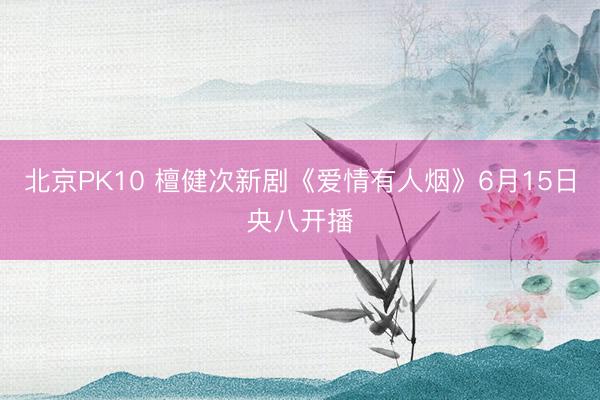 北京PK10 檀健次新剧《爱情有人烟》6月15日央八开播