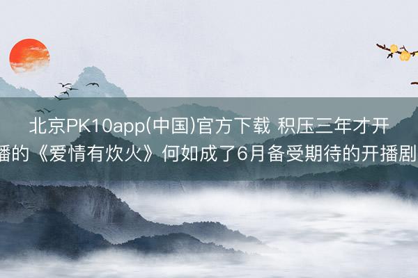 北京PK10app(中国)官方下载 积压三年才开播的《爱情有炊火》何如成了6月备受期待的开播剧?