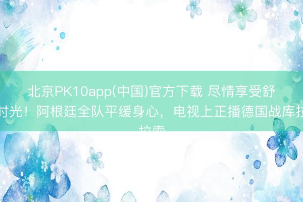 北京PK10app(中国)官方下载 尽情享受舒适时光！阿根廷全队平缓身心，电视上正播德国战库拉索