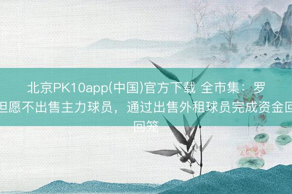 北京PK10app(中国)官方下载 全市集：罗马但愿不出售主力球员，通过出售外租球员完成资金回笼
