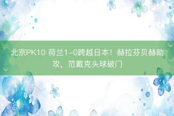 北京PK10 荷兰1-0跨越日本！赫拉芬贝赫助攻，范戴克头球破门
