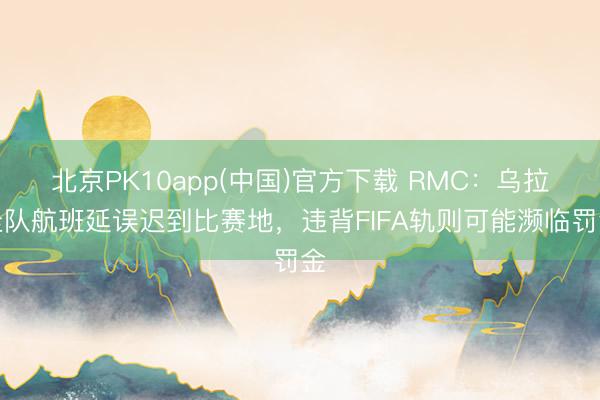 北京PK10app(中国)官方下载 RMC:乌拉圭队航班延误迟到比赛地,违背FIFA轨则可能濒临罚金