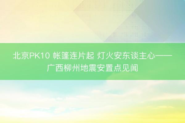 北京PK10 帐篷连片起 灯火安东谈主心——广西柳州地震安置点见闻