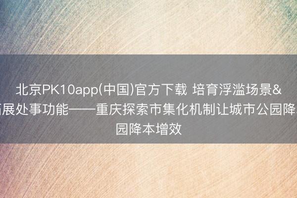 北京PK10app(中国)官方下载 培育浮滥场景 拓展处事功能——重庆探索市集化机制让城市公园降本增效