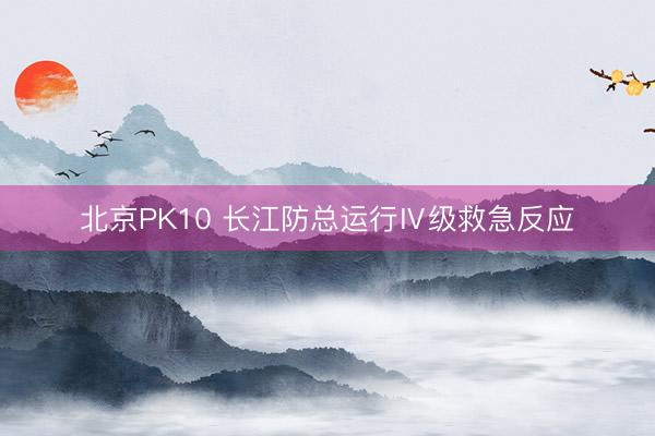 北京PK10 长江防总运行Ⅳ级救急反应