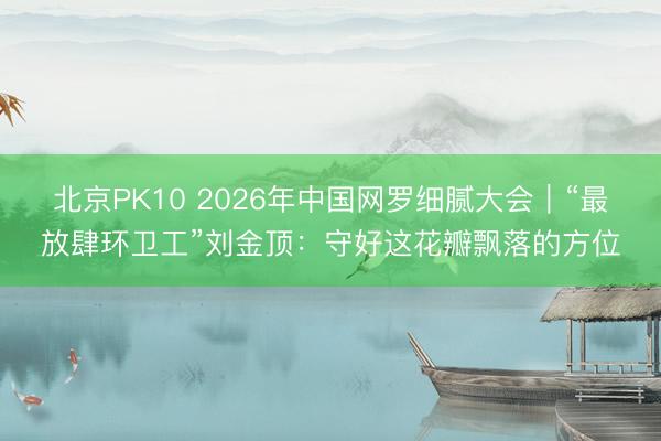 北京PK10 2026年中国网罗细腻大会｜“最放肆环卫工”刘金顶：守好这花瓣飘落的方位