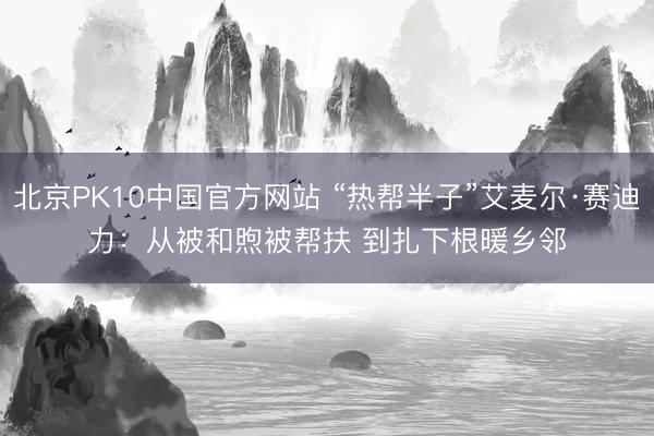 北京PK10中国官方网站 “热帮半子”艾麦尔·赛迪力：从被和煦被帮扶 到扎下根暖乡邻