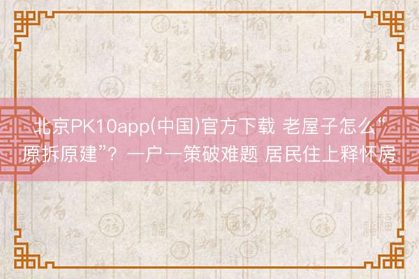 北京PK10app(中国)官方下载 老屋子怎么“原拆原建”？一户一策破难题 居民住上释怀房