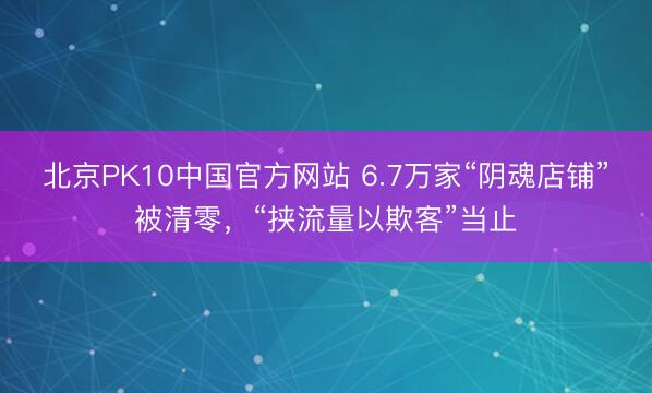 北京PK10中国官方网站 6.7万家“阴魂店铺”被清零，“挟流量以欺客”当止