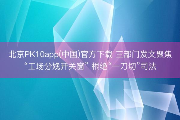 北京PK10app(中国)官方下载 三部门发文聚焦“工场分娩开关窗” 根绝“一刀切”司法
