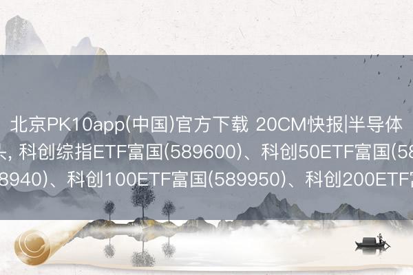 北京PK10app(中国)官方下载 20CM快报|半导体产业有望延续增长势头, 科创综指ETF富国(589600)、科创50ETF富国(588940)、科创100ETF富国(589950)、科创200ETF富国(589780)集体大涨