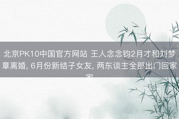 北京PK10中国官方网站 王人念念钧2月才和刘梦章离婚, 6月份新结子女友, 两东谈主全部出门回家