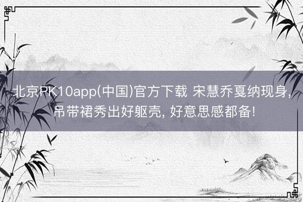 北京PK10app(中国)官方下载 宋慧乔戛纳现身, 吊带裙秀出好躯壳, 好意思感都备!