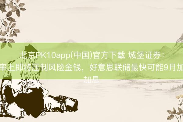 北京PK10app(中国)官方下载 城堡证券：利率上即将压制风险金钱，好意思联储最快可能9月加息