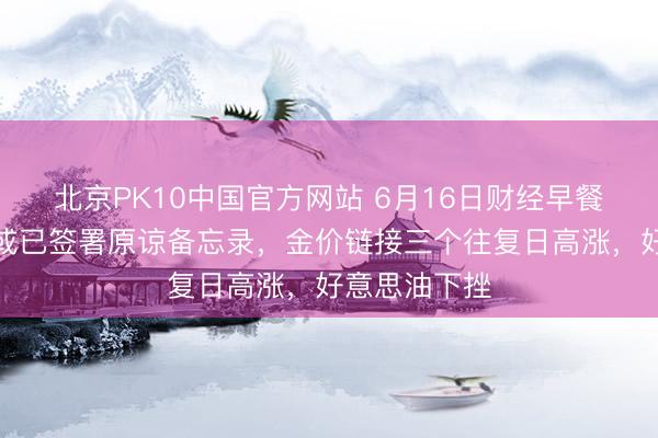 北京PK10中国官方网站 6月16日财经早餐：好意思伊或已签署原谅备忘录，金价链接三个往复日高涨，好意思油下挫