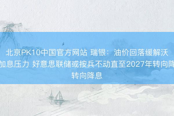 北京PK10中国官方网站 瑞银：油价回落缓解沃什加息压力 好意思联储或按兵不动直至2027年转向降息