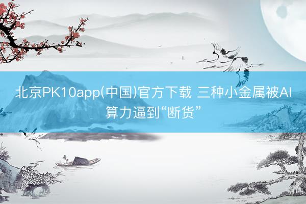 北京PK10app(中国)官方下载 三种小金属被AI算力逼到“断货”