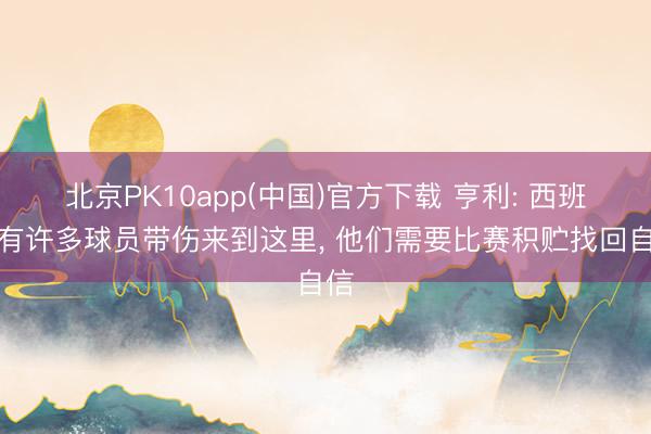 北京PK10app(中国)官方下载 亨利: 西班牙有许多球员带伤来到这里, 他们需要比赛积贮找回自信