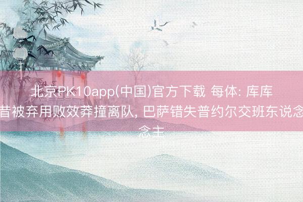 北京PK10app(中国)官方下载 每体: 库库曩昔被弃用败效莽撞离队, 巴萨错失普约尔交班东说念主