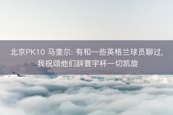 北京PK10 马奎尔: 有和一些英格兰球员聊过, 我祝颂他们辞寰宇杯一切凯旋
