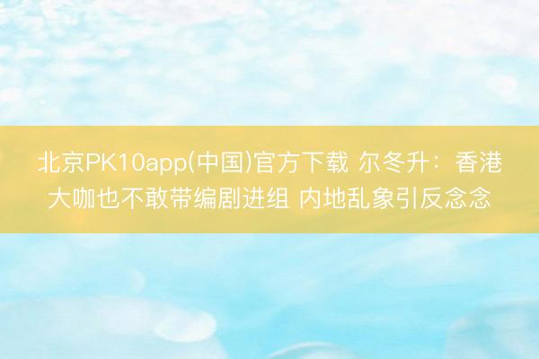 北京PK10app(中国)官方下载 尔冬升：香港大咖也不敢带编剧进组 内地乱象引反念念