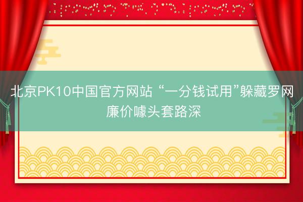北京PK10中国官方网站 “一分钱试用”躲藏罗网 廉价噱头套路深