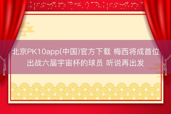 北京PK10app(中国)官方下载 梅西将成首位出战六届宇宙杯的球员 听说再出发