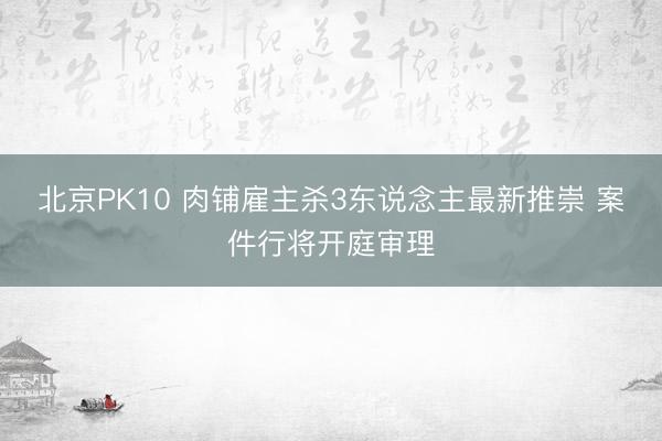 北京PK10 肉铺雇主杀3东说念主最新推崇 案件行将开庭审理