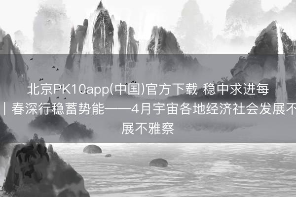 北京PK10app(中国)官方下载 稳中求进每月看｜春深行稳蓄势能——4月宇宙各地经济社会发展不雅察