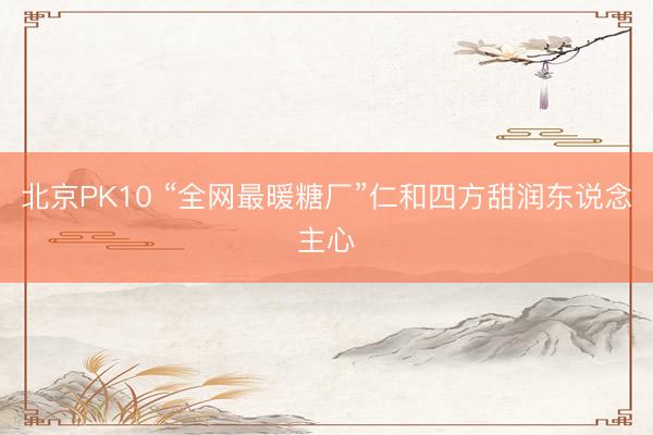 北京PK10 “全网最暖糖厂”仁和四方甜润东说念主心
